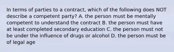 In terms of parties to a contract, which of the following does NOT describe a competent party? A. the person must be mentally competent to understand the contract B. the person must have at least completed secondary education C. the person must not be under the influence of drugs or alcohol D. the person must be of legal age