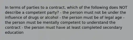 In terms of parties to a contract, which of the following does NOT describe a competent party? - the person must not be under the influence of drugs or alcohol - the person must be of legal age - the person must be mentally competent to understand the contract - the person must have at least completed secondary education