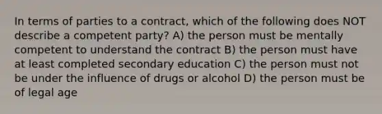 In terms of parties to a contract, which of the following does NOT describe a competent party? A) the person must be mentally competent to understand the contract B) the person must have at least completed secondary education C) the person must not be under the influence of drugs or alcohol D) the person must be of legal age