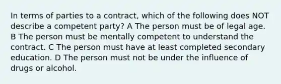 In terms of parties to a contract, which of the following does NOT describe a competent party? A The person must be of legal age. B The person must be mentally competent to understand the contract. C The person must have at least completed secondary education. D The person must not be under the influence of drugs or alcohol.