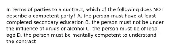 In terms of parties to a contract, which of the following does NOT describe a competent party? A. the person must have at least completed secondary education B. the person must not be under the influence of drugs or alcohol C. the person must be of legal age D. the person must be mentally competent to understand the contract