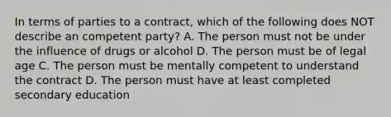 In terms of parties to a contract, which of the following does NOT describe an competent party? A. The person must not be under the influence of drugs or alcohol D. The person must be of legal age C. The person must be mentally competent to understand the contract D. The person must have at least completed secondary education