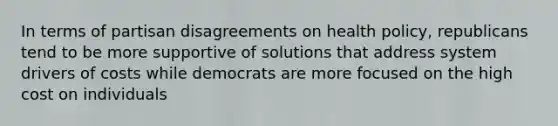 In terms of partisan disagreements on health policy, republicans tend to be more supportive of solutions that address system drivers of costs while democrats are more focused on the high cost on individuals