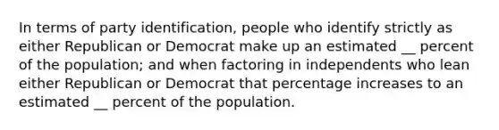 In terms of party identification, people who identify strictly as either Republican or Democrat make up an estimated __ percent of the population; and when factoring in independents who lean either Republican or Democrat that percentage increases to an estimated __ percent of the population.