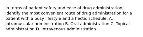 In terms of patient safety and ease of drug administration, identify the most convenient route of drug administration for a patient with a busy lifestyle and a hectic schedule. A. Intramuscular administration B. Oral administration C. Topical administration D. Intravenous administration