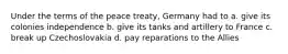 Under the terms of the peace treaty, Germany had to a. give its colonies independence b. give its tanks and artillery to France c. break up Czechoslovakia d. pay reparations to the Allies