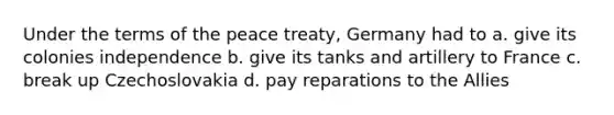 Under the terms of the peace treaty, Germany had to a. give its colonies independence b. give its tanks and artillery to France c. break up Czechoslovakia d. pay reparations to the Allies