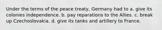 Under the terms of the peace treaty, Germany had to a. give its colonies independence. b. pay reparations to the Allies. c. break up Czechoslovakia. d. give its tanks and artillery to France.