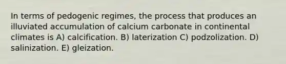 In terms of pedogenic regimes, the process that produces an illuviated accumulation of calcium carbonate in continental climates is A) calcification. B) laterization C) podzolization. D) salinization. E) gleization.