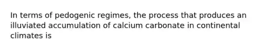 In terms of pedogenic regimes, the process that produces an illuviated accumulation of calcium carbonate in continental climates is