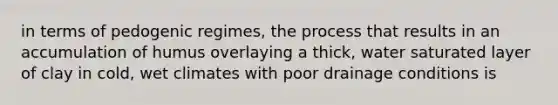 in terms of pedogenic regimes, the process that results in an accumulation of humus overlaying a thick, water saturated layer of clay in cold, wet climates with poor drainage conditions is