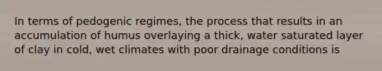 In terms of pedogenic regimes, the process that results in an accumulation of humus overlaying a thick, water saturated layer of clay in cold, wet climates with poor drainage conditions is