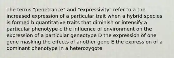 The terms "penetrance" and "expressivity" refer to a the increased expression of a particular trait when a hybrid species is formed b quantitative traits that diminish or intensify a particular phenotype c the influence of environment on the expression of a particular geneotype D the expression of one gene masking the effects of another gene E the expression of a dominant phenotype in a heterozygote