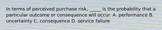 In terms of perceived purchase risk, _____ is the probability that a particular outcome or consequence will occur. A. performance B. uncertainty C. consequence D. service failure