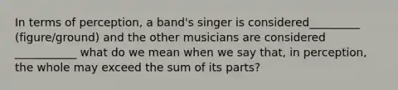 In terms of perception, a band's singer is considered_________ (figure/ground) and the other musicians are considered ___________ what do we mean when we say that, in perception, the whole may exceed the sum of its parts?