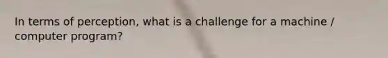 In terms of perception, what is a challenge for a machine / computer program?