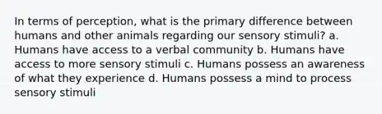 In terms of perception, what is the primary difference between humans and other animals regarding our sensory stimuli? a. Humans have access to a verbal community b. Humans have access to more sensory stimuli c. Humans possess an awareness of what they experience d. Humans possess a mind to process sensory stimuli