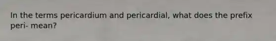 In the terms pericardium and pericardial, what does the prefix peri- mean?