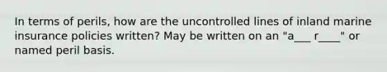 In terms of perils, how are the uncontrolled lines of inland marine insurance policies written? May be written on an "a___ r____" or named peril basis.