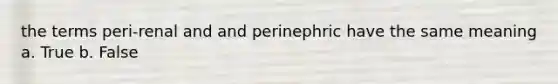 the terms peri-renal and and perinephric have the same meaning a. True b. False