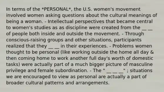 In terms of the *PERSONAL*, the U.S. women's movement involved women asking questions about the cultural meanings of being a woman. - Intellectual perspectives that became central to women's studies as as discipline were created from the __ __ of people both inside and outside the movement. - Through conscious-raising groups and other situations, participants realized that they __ __ in their experiences. - Problems women thought to be personal (like working outside the home all day & then coming home to work another full day's worth of domestic tasks) were actually part of a much bigger picture of masculine privilege and female subordination. - The " __ __ __" ; situations we are encouraged to view as personal are actually a part of broader cultural patterns and arrangements.