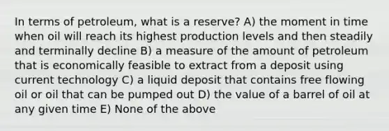 In terms of petroleum, what is a reserve? A) the moment in time when oil will reach its highest production levels and then steadily and terminally decline B) a measure of the amount of petroleum that is economically feasible to extract from a deposit using current technology C) a liquid deposit that contains free flowing oil or oil that can be pumped out D) the value of a barrel of oil at any given time E) None of the above