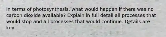 In terms of photosynthesis, what would happen if there was no carbon dioxide available? Explain in full detail all processes that would stop and all processes that would continue. Details are key.