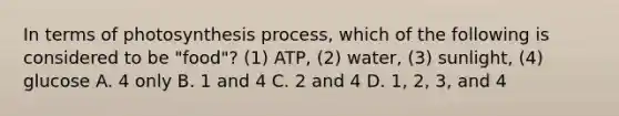 In terms of photosynthesis process, which of the following is considered to be "food"? (1) ATP, (2) water, (3) sunlight, (4) glucose A. 4 only B. 1 and 4 C. 2 and 4 D. 1, 2, 3, and 4