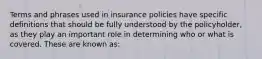 Terms and phrases used in insurance policies have specific definitions that should be fully understood by the policyholder, as they play an important role in determining who or what is covered. These are known as: