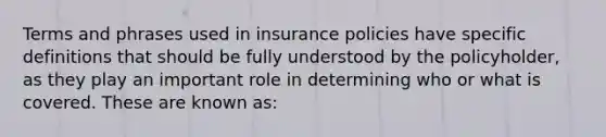 Terms and phrases used in insurance policies have specific definitions that should be fully understood by the policyholder, as they play an important role in determining who or what is covered. These are known as: