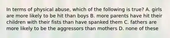 In terms of physical abuse, which of the following is true? A. girls are more likely to be hit than boys B. more parents have hit their children with their fists than have spanked them C. fathers are more likely to be the aggressors than mothers D. none of these