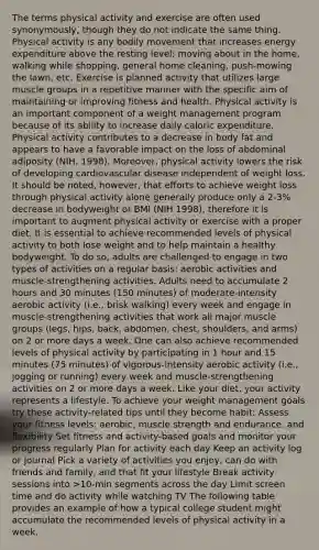 The terms physical activity and exercise are often used synonymously, though they do not indicate the same thing. Physical activity is any bodily movement that increases energy expenditure above the resting level; moving about in the home, walking while shopping, general home cleaning, push-mowing the lawn, etc. Exercise is planned activity that utilizes large muscle groups in a repetitive manner with the specific aim of maintaining or improving fitness and health. Physical activity is an important component of a weight management program because of its ability to increase daily caloric expenditure. Physical activity contributes to a decrease in body fat and appears to have a favorable impact on the loss of abdominal adiposity (NIH, 1998). Moreover, physical activity lowers the risk of developing cardiovascular disease independent of weight loss. It should be noted, however, that efforts to achieve weight loss through physical activity alone generally produce only a 2-3% decrease in bodyweight or BMI (NIH 1998), therefore it is important to augment physical activity or exercise with a proper diet. It is essential to achieve recommended levels of physical activity to both lose weight and to help maintain a healthy bodyweight. To do so, adults are challenged to engage in two types of activities on a regular basis: aerobic activities and muscle-strengthening activities. Adults need to accumulate 2 hours and 30 minutes (150 minutes) of moderate-intensity aerobic activity (i.e., brisk walking) every week and engage in muscle-strengthening activities that work all major muscle groups (legs, hips, back, abdomen, chest, shoulders, and arms) on 2 or more days a week. One can also achieve recommended levels of physical activity by participating in 1 hour and 15 minutes (75 minutes) of vigorous-intensity aerobic activity (i.e., jogging or running) every week and muscle-strengthening activities on 2 or more days a week. Like your diet, your activity represents a lifestyle. To achieve your weight management goals try these activity-related tips until they become habit: Assess your fitness levels: aerobic, muscle strength and endurance, and flexibility Set fitness and activity-based goals and monitor your progress regularly Plan for activity each day Keep an activity log or journal Pick a variety of activities you enjoy, can do with friends and family, and that fit your lifestyle Break activity sessions into >10-min segments across the day Limit screen time and do activity while watching TV The following table provides an example of how a typical college student might accumulate the recommended levels of physical activity in a week.