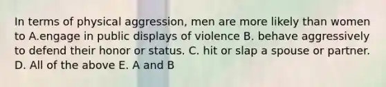 In terms of physical aggression, men are more likely than women to A.engage in public displays of violence B. behave aggressively to defend their honor or status. C. hit or slap a spouse or partner. D. All of the above E. A and B