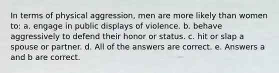 In terms of physical aggression, men are more likely than women to: a. engage in public displays of violence. b. behave aggressively to defend their honor or status. c. hit or slap a spouse or partner. d. All of the answers are correct. e. Answers a and b are correct.