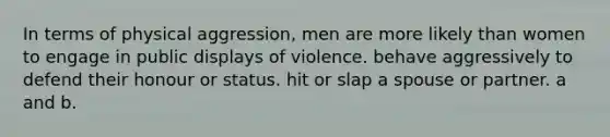 In terms of physical aggression, men are more likely than women to engage in public displays of violence. behave aggressively to defend their honour or status. hit or slap a spouse or partner. a and b.