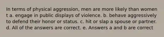 In terms of physical aggression, men are more likely than women t a. engage in public displays of violence. b. behave aggressively to defend their honor or status. c. hit or slap a spouse or partner. d. All of the answers are correct. e. Answers a and b are correct