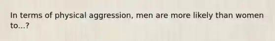 In terms of physical aggression, men are more likely than women to...?