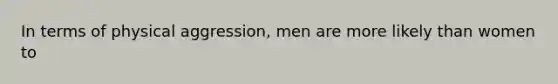 In terms of physical aggression, men are more likely than women to