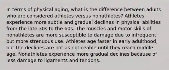 In terms of physical aging, what is the difference between adults who are considered athletes versus nonathletes? Athletes experience more subtle and gradual declines in physical abilities from the late 30s to the 60s. The muscles and motor skills of nonathletes are more susceptible to damage due to infrequent but more strenuous use. Athletes age faster in early adulthood, but the declines are not as noticeable until they reach middle age. Nonathletes experience more gradual declines because of less damage to ligaments and tendons.