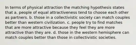 In terms of physical attraction the matching hypothesis states that a. people of equal attractiveness tend to choose each other as partners. b. those in a collectivistic society can match couples better than western civilization. c. people try to find matches that are more attractive because they feel they are more attractive than they are. d. those in the western hemisphere can match couples better than those in collectivistic societies.