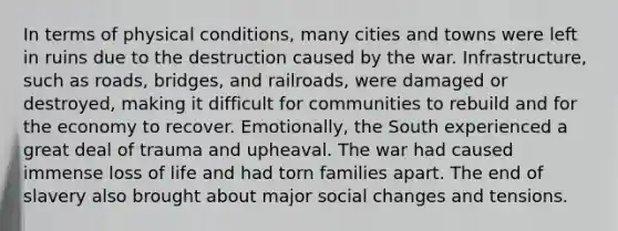 In terms of physical conditions, many cities and towns were left in ruins due to the destruction caused by the war. Infrastructure, such as roads, bridges, and railroads, were damaged or destroyed, making it difficult for communities to rebuild and for the economy to recover. Emotionally, the South experienced a great deal of trauma and upheaval. The war had caused immense loss of life and had torn families apart. The end of slavery also brought about major social changes and tensions.