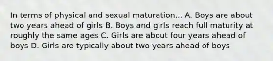 In terms of physical and sexual maturation... A. Boys are about two years ahead of girls B. Boys and girls reach full maturity at roughly the same ages C. Girls are about four years ahead of boys D. Girls are typically about two years ahead of boys