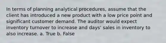 In terms of planning analytical procedures, assume that the client has introduced a new product with a low price point and significant customer demand. The auditor would expect inventory turnover to increase and days' sales in inventory to also increase. a. True b. False