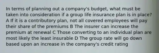 In terms of planning out a company's budget, what must be taken into consideration if a group life insurance plan is in place? A If it is a contributory plan, not all covered employees will pay their share of the premiums B The insurer can increase the premium at renewal C Those converting to an individual plan are most likely the least insurable D The group rate will go down based upon an increase in the company's credit rating