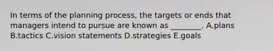 In terms of the planning​ process, the targets or ends that managers intend to pursue are known as​ ________. A.plans B.tactics C.vision statements D.strategies E.goals