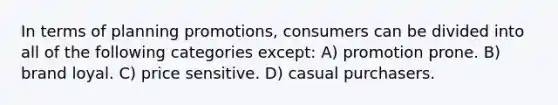 In terms of planning promotions, consumers can be divided into all of the following categories except: A) promotion prone. B) brand loyal. C) price sensitive. D) casual purchasers.