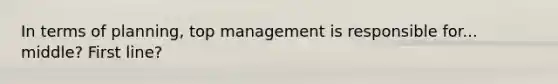 In terms of planning, top management is responsible for... middle? First line?