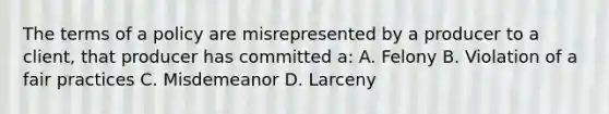 The terms of a policy are misrepresented by a producer to a client, that producer has committed a: A. Felony B. Violation of a fair practices C. Misdemeanor D. Larceny