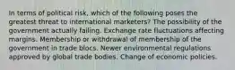 In terms of political risk, which of the following poses the greatest threat to international marketers? The possibility of the government actually failing. Exchange rate fluctuations affecting margins. Membership or withdrawal of membership of the government in trade blocs. Newer environmental regulations approved by global trade bodies. Change of economic policies.