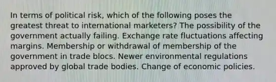 In terms of political risk, which of the following poses the greatest threat to international marketers? The possibility of the government actually failing. Exchange rate fluctuations affecting margins. Membership or withdrawal of membership of the government in trade blocs. Newer environmental regulations approved by global trade bodies. Change of economic policies.